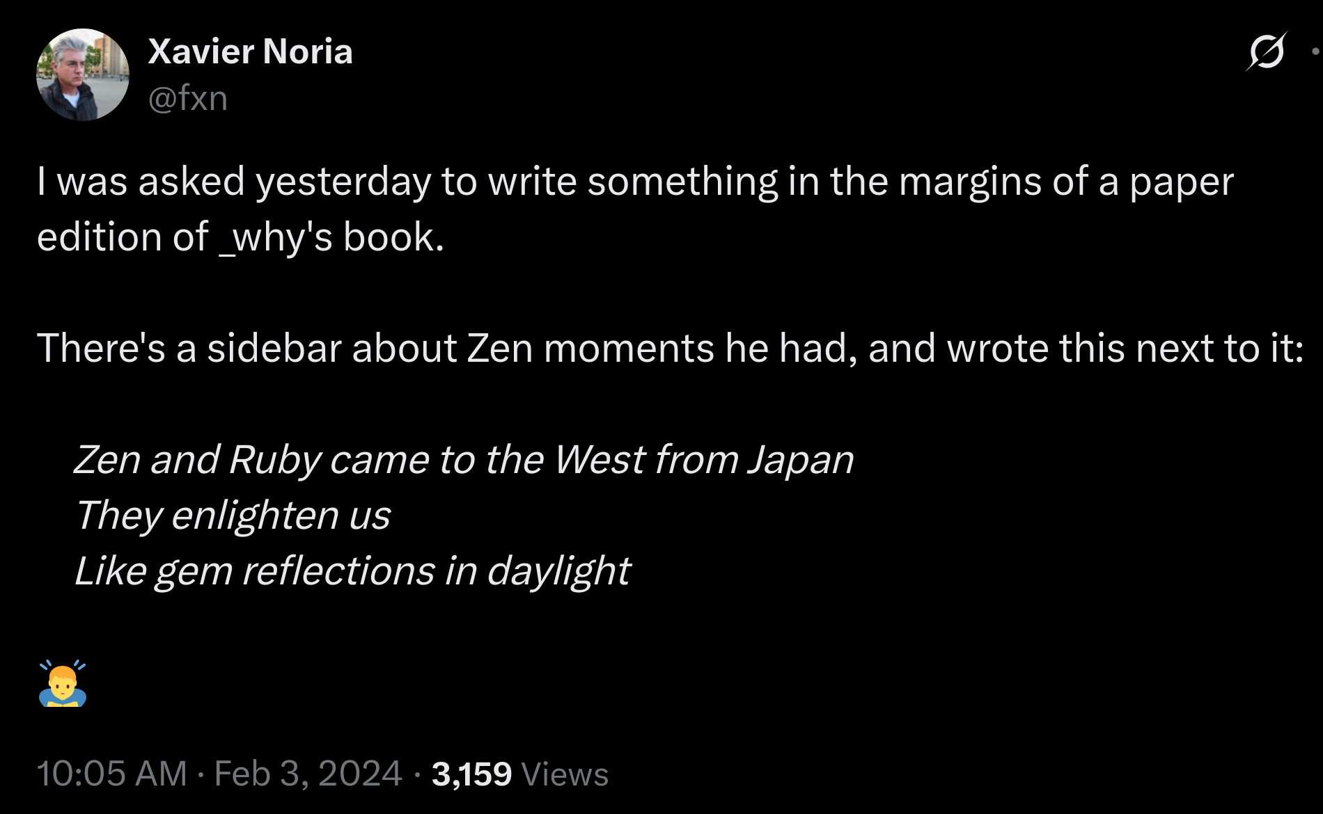 Zen and Ruby came to the West from Japan.
They enlighten us like gem reflections in daylight. Xavier
Social media post of Xavier Noria:
I was asked yesterday to write something in the margins of a paper edition of _why's book.
There's a sidebar about Zen moments he had, and wrote this next to it:
Zen and Ruby came to the West from Japan
They enlighten us
Like gem reflections in daylight