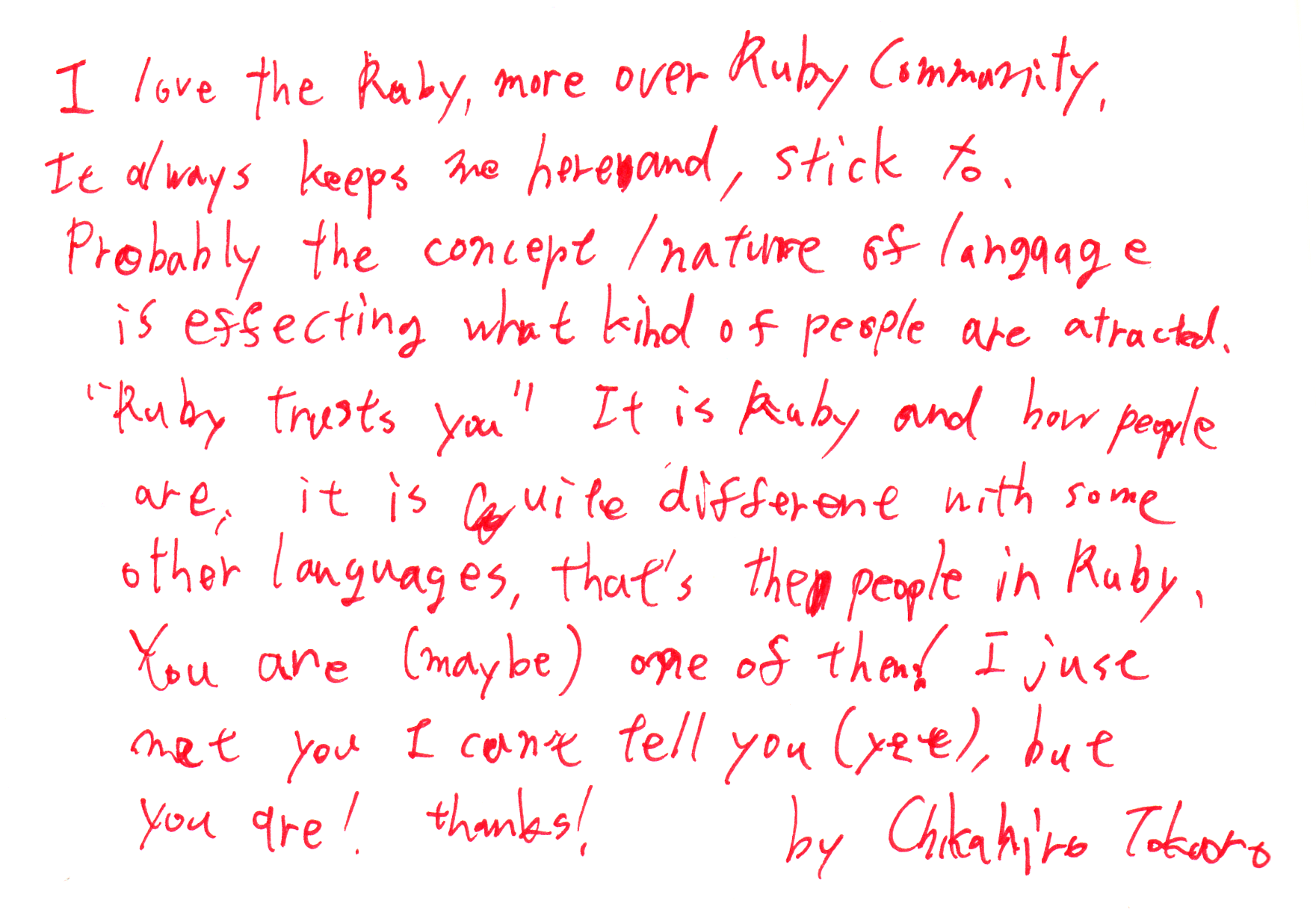 I love the Ruby, more over Ruby Community,
It always keeps me here and, stick to.
Probably the concept / nature of language is effecting what kind of people are attracted.
"Ruby trusts you" It is Ruby and how people are, it is quite different with some other languages, that's the people in Ruby,
You are (maybe) one of them! I just met you I can't tell you (yet), but you are! thanks!
by Chikahiro Tokoro