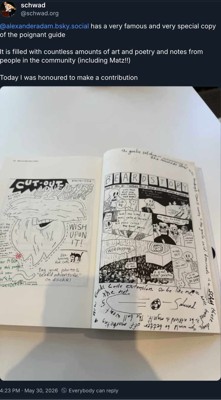 Handwritten in black, in a spiral around a printed comic page:
The goalie sat down — the lemonade stand was bankrupt. "Don't worry" the goalie said. Lemonade is a SCAM these days. You would be better off marketing a new Claude Code extension. Or be like me. I have learned to be a friend to myself. The ball went in the net.
A drawing of a football flying into a net.
— Schwad
Bsky post ( https://bsky.app/profile/schwad.org/post/3mn3aunvxr22x ) saying:
@alexanderadam.bsky.social
has a very famous and very special copy of the poignant guide
It is filled with countless amounts of art and poetry and notes from people in the community (including Matz!!)
Today I was honoured to make a contribution